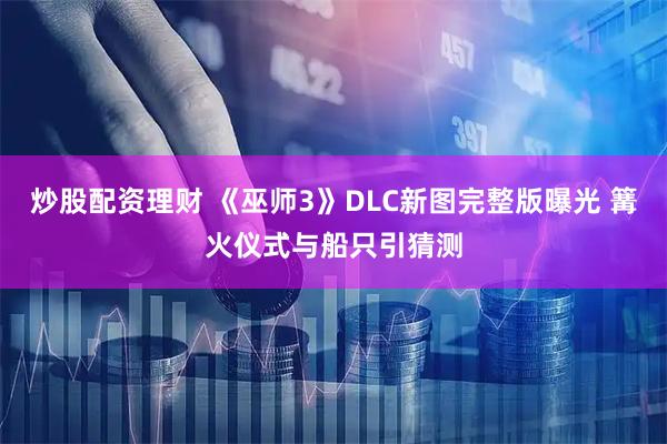 炒股配资理财 《巫师3》DLC新图完整版曝光 篝火仪式与船只引猜测