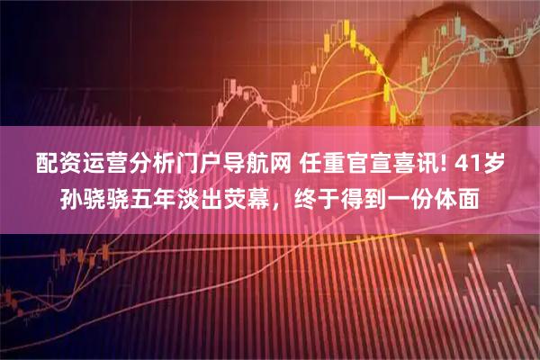 配资运营分析门户导航网 任重官宣喜讯! 41岁孙骁骁五年淡出荧幕，终于得到一份体面