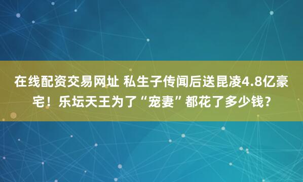 在线配资交易网址 私生子传闻后送昆凌4.8亿豪宅！乐坛天王为了“宠妻”都花了多少钱？