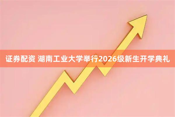 证券配资 湖南工业大学举行2026级新生开学典礼