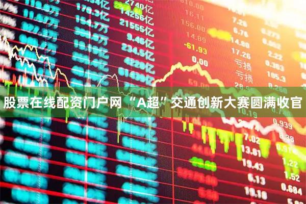 股票在线配资门户网 “A超”交通创新大赛圆满收官