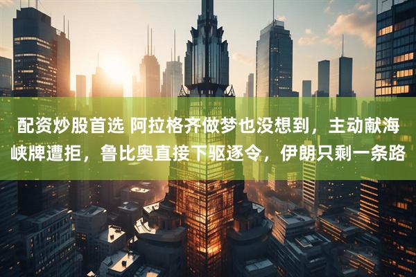 配资炒股首选 阿拉格齐做梦也没想到，主动献海峡牌遭拒，鲁比奥直接下驱逐令，伊朗只剩一条路