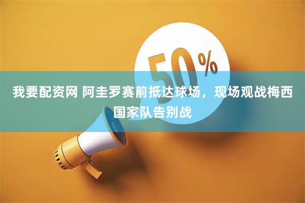 我要配资网 阿圭罗赛前抵达球场，现场观战梅西国家队告别战