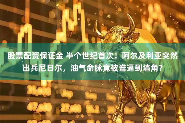 股票配资保证金 半个世纪首次！阿尔及利亚突然出兵尼日尔，油气命脉竟被谁逼到墙角？